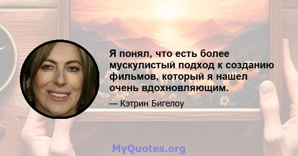 Я понял, что есть более мускулистый подход к созданию фильмов, который я нашел очень вдохновляющим.