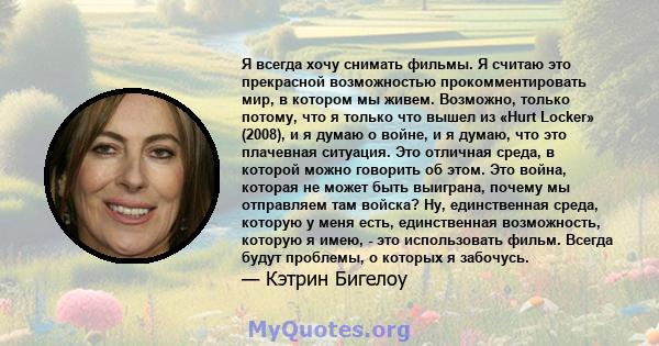 Я всегда хочу снимать фильмы. Я считаю это прекрасной возможностью прокомментировать мир, в котором мы живем. Возможно, только потому, что я только что вышел из «Hurt Locker» (2008), и я думаю о войне, и я думаю, что