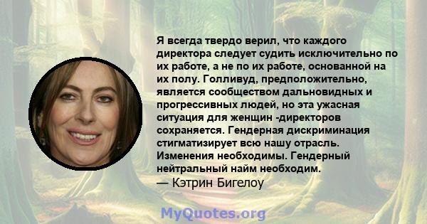 Я всегда твердо верил, что каждого директора следует судить исключительно по их работе, а не по их работе, основанной на их полу. Голливуд, предположительно, является сообществом дальновидных и прогрессивных людей, но