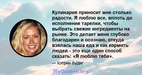 Кулинария приносит мне столько радости. Я люблю все, вплоть до исполнения тарелки, чтобы выбрать свежие ингредиенты на рынке. Это делает меня глубоко благодарен и осознаю, откуда взялась наша еда и как кормить людей -