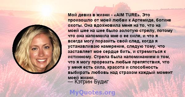 Мой девиз в жизни - «AIM TURE». Это произошло от моей любви к Артемиде, богине охоты. Она вдохновила меня на то, что на моей шее на шее было золотую стрелу, потому что она напомнила мне о ее силе, и что я всегда могу