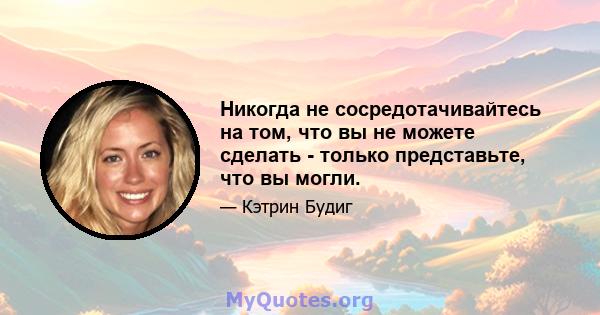 Никогда не сосредотачивайтесь на том, что вы не можете сделать - только представьте, что вы могли.