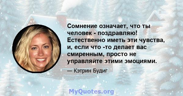 Сомнение означает, что ты человек - поздравляю! Естественно иметь эти чувства, и, если что -то делает вас смиренным, просто не управляйте этими эмоциями.