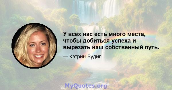 У всех нас есть много места, чтобы добиться успеха и вырезать наш собственный путь.