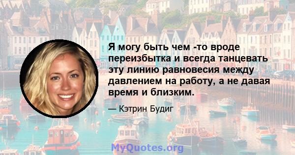 Я могу быть чем -то вроде переизбытка и всегда танцевать эту линию равновесия между давлением на работу, а не давая время и близким.