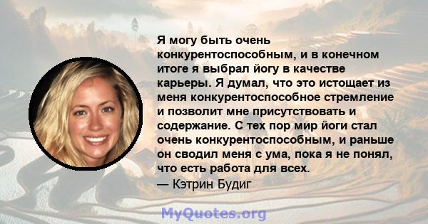 Я могу быть очень конкурентоспособным, и в конечном итоге я выбрал йогу в качестве карьеры. Я думал, что это истощает из меня конкурентоспособное стремление и позволит мне присутствовать и содержание. С тех пор мир йоги 