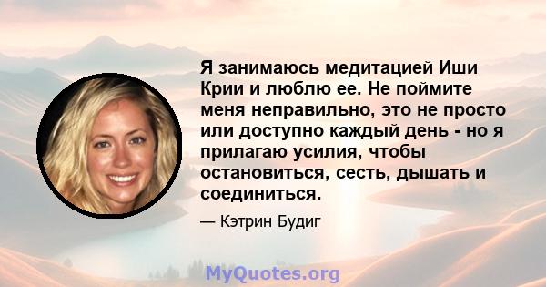 Я занимаюсь медитацией Иши Крии и люблю ее. Не поймите меня неправильно, это не просто или доступно каждый день - но я прилагаю усилия, чтобы остановиться, сесть, дышать и соединиться.