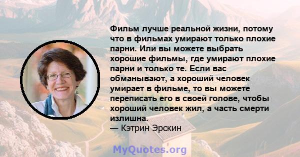 Фильм лучше реальной жизни, потому что в фильмах умирают только плохие парни. Или вы можете выбрать хорошие фильмы, где умирают плохие парни и только те. Если вас обманывают, а хороший человек умирает в фильме, то вы