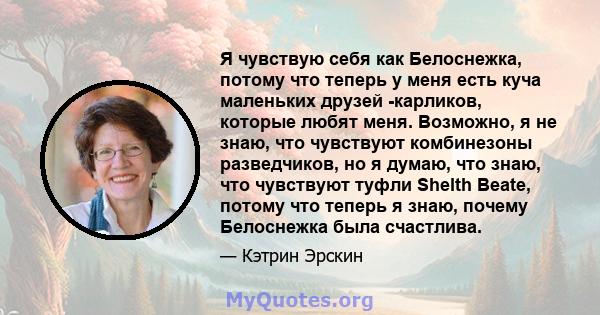 Я чувствую себя как Белоснежка, потому что теперь у меня есть куча маленьких друзей -карликов, которые любят меня. Возможно, я не знаю, что чувствуют комбинезоны разведчиков, но я думаю, что знаю, что чувствуют туфли