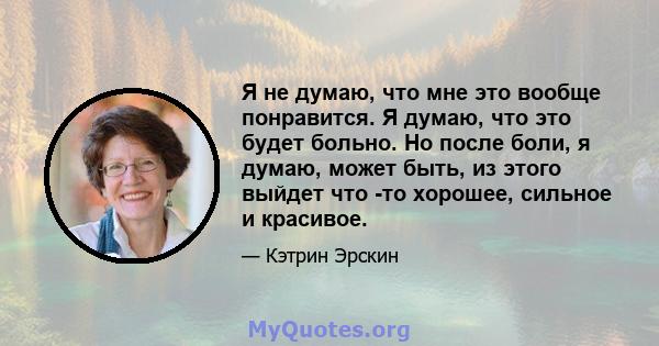 Я не думаю, что мне это вообще понравится. Я думаю, что это будет больно. Но после боли, я думаю, может быть, из этого выйдет что -то хорошее, сильное и красивое.