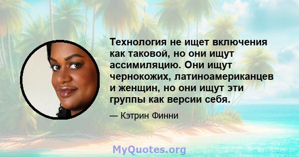 Технология не ищет включения как таковой, но они ищут ассимиляцию. Они ищут чернокожих, латиноамериканцев и женщин, но они ищут эти группы как версии себя.