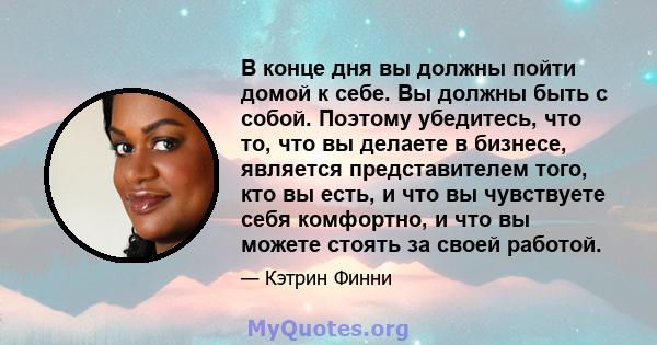 В конце дня вы должны пойти домой к себе. Вы должны быть с собой. Поэтому убедитесь, что то, что вы делаете в бизнесе, является представителем того, кто вы есть, и что вы чувствуете себя комфортно, и что вы можете