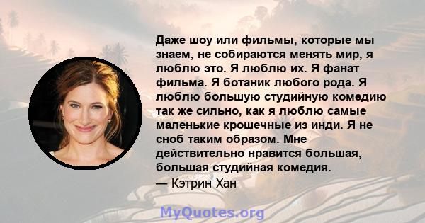 Даже шоу или фильмы, которые мы знаем, не собираются менять мир, я люблю это. Я люблю их. Я фанат фильма. Я ботаник любого рода. Я люблю большую студийную комедию так же сильно, как я люблю самые маленькие крошечные из