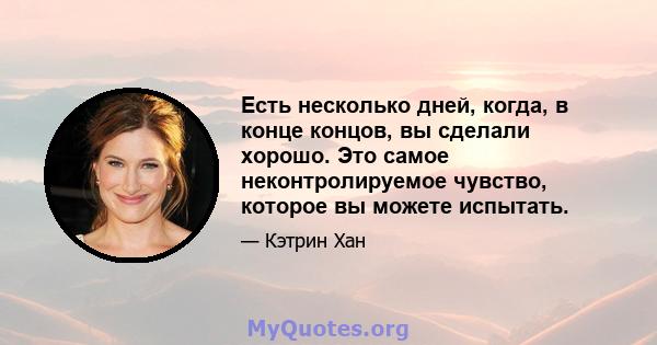 Есть несколько дней, когда, в конце концов, вы сделали хорошо. Это самое неконтролируемое чувство, которое вы можете испытать.