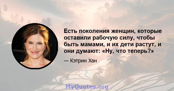 Есть поколения женщин, которые оставили рабочую силу, чтобы быть мамами, и их дети растут, и они думают: «Ну, что теперь?»