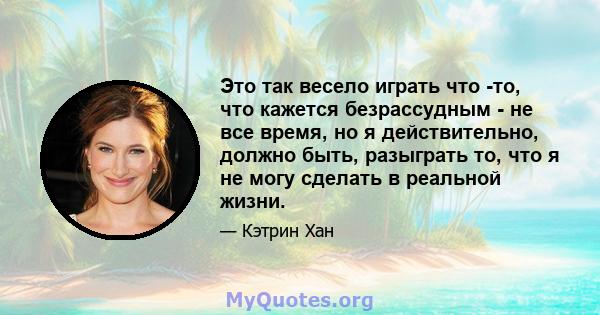 Это так весело играть что -то, что кажется безрассудным - не все время, но я действительно, должно быть, разыграть то, что я не могу сделать в реальной жизни.