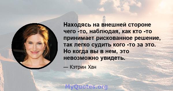 Находясь на внешней стороне чего -то, наблюдая, как кто -то принимает рискованное решение, так легко судить кого -то за это. Но когда вы в нем, это невозможно увидеть.