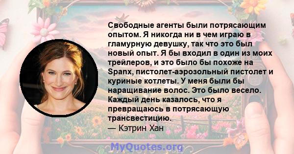 Свободные агенты были потрясающим опытом. Я никогда ни в чем играю в гламурную девушку, так что это был новый опыт. Я бы входил в один из моих трейлеров, и это было бы похоже на Spanx, пистолет-аэрозольный пистолет и