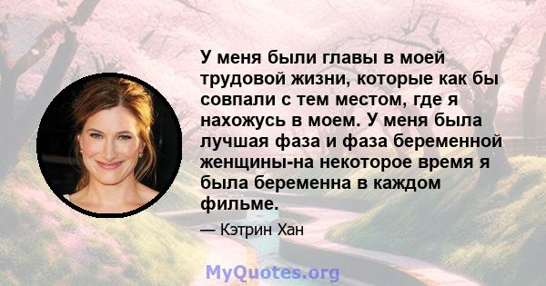 У меня были главы в моей трудовой жизни, которые как бы совпали с тем местом, где я нахожусь в моем. У меня была лучшая фаза и фаза беременной женщины-на некоторое время я была беременна в каждом фильме.