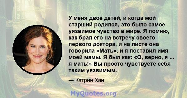 У меня двое детей, и когда мой старший родился, это было самое уязвимое чувство в мире. Я помню, как брал его на встречу своего первого доктора, и на листе она говорила «Мать», и я поставил имя моей мамы. Я был как: «О, 