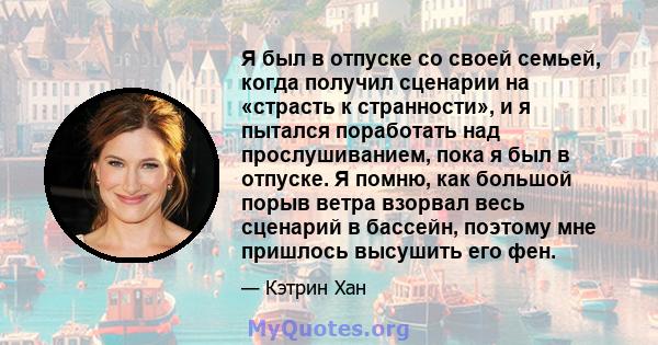 Я был в отпуске со своей семьей, когда получил сценарии на «страсть к странности», и я пытался поработать над прослушиванием, пока я был в отпуске. Я помню, как большой порыв ветра взорвал весь сценарий в бассейн,