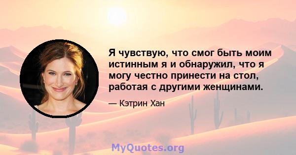 Я чувствую, что смог быть моим истинным я и обнаружил, что я могу честно принести на стол, работая с другими женщинами.