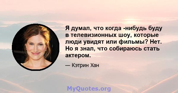 Я думал, что когда -нибудь буду в телевизионных шоу, которые люди увидят или фильмы? Нет. Но я знал, что собираюсь стать актером.