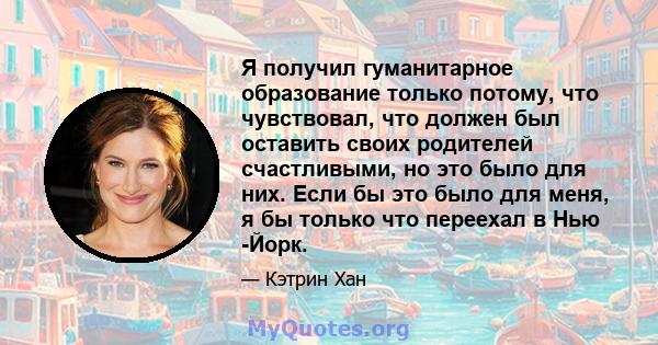 Я получил гуманитарное образование только потому, что чувствовал, что должен был оставить своих родителей счастливыми, но это было для них. Если бы это было для меня, я бы только что переехал в Нью -Йорк.