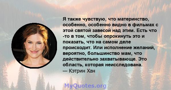 Я также чувствую, что материнство, особенно, особенно видно в фильмах с этой святой завесой над этим. Есть что -то в том, чтобы опрокинуть это и показать, что на самом деле происходит. Или исполнение желаний, вероятно,