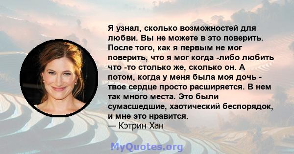 Я узнал, сколько возможностей для любви. Вы не можете в это поверить. После того, как я первым не мог поверить, что я мог когда -либо любить что -то столько же, сколько он. А потом, когда у меня была моя дочь - твое