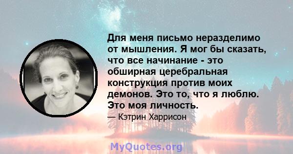 Для меня письмо неразделимо от мышления. Я мог бы сказать, что все начинание - это обширная церебральная конструкция против моих демонов. Это то, что я люблю. Это моя личность.