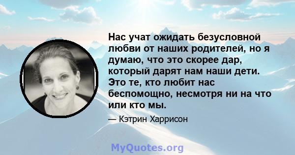 Нас учат ожидать безусловной любви от наших родителей, но я думаю, что это скорее дар, который дарят нам наши дети. Это те, кто любит нас беспомощно, несмотря ни на что или кто мы.