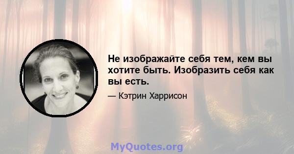 Не изображайте себя тем, кем вы хотите быть. Изобразить себя как вы есть.