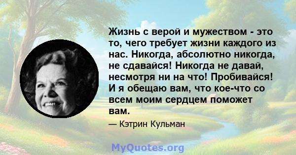 Жизнь с верой и мужеством - это то, чего требует жизни каждого из нас. Никогда, абсолютно никогда, не сдавайся! Никогда не давай, несмотря ни на что! Пробивайся! И я обещаю вам, что кое-что со всем моим сердцем поможет