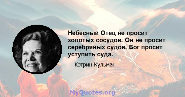 Небесный Отец не просит золотых сосудов. Он не просит серебряных судов. Бог просит уступить суда.