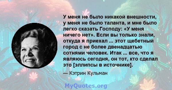 У меня не было никакой внешности, у меня не было таланта, и мне было легко сказать Господу: «У меня ничего нет». Если вы только знали, откуда я приехал ... этот щебетный город с не более двенадцатью сотнями человек.