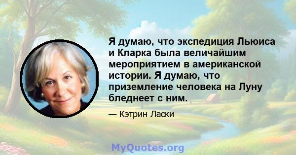 Я думаю, что экспедиция Льюиса и Кларка была величайшим мероприятием в американской истории. Я думаю, что приземление человека на Луну бледнеет с ним.