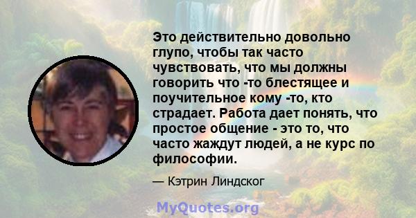 Это действительно довольно глупо, чтобы так часто чувствовать, что мы должны говорить что -то блестящее и поучительное кому -то, кто страдает. Работа дает понять, что простое общение - это то, что часто жаждут людей, а