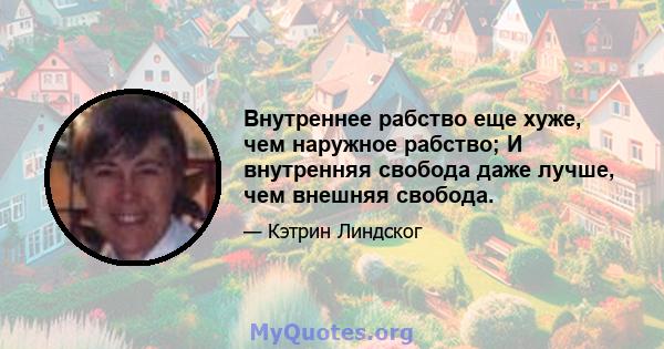 Внутреннее рабство еще хуже, чем наружное рабство; И внутренняя свобода даже лучше, чем внешняя свобода.