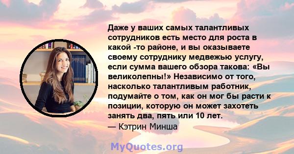 Даже у ваших самых талантливых сотрудников есть место для роста в какой -то районе, и вы оказываете своему сотруднику медвежью услугу, если сумма вашего обзора такова: «Вы великолепны!» Независимо от того, насколько