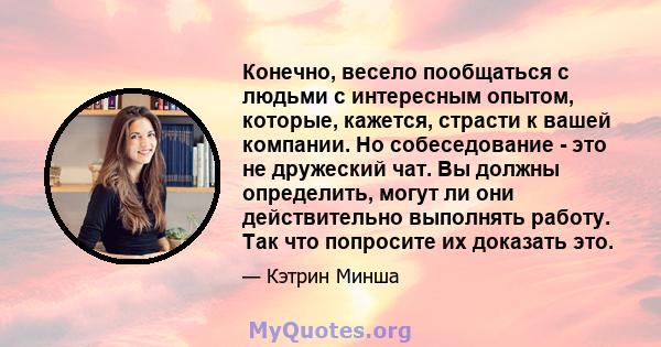 Конечно, весело пообщаться с людьми с интересным опытом, которые, кажется, страсти к вашей компании. Но собеседование - это не дружеский чат. Вы должны определить, могут ли они действительно выполнять работу. Так что