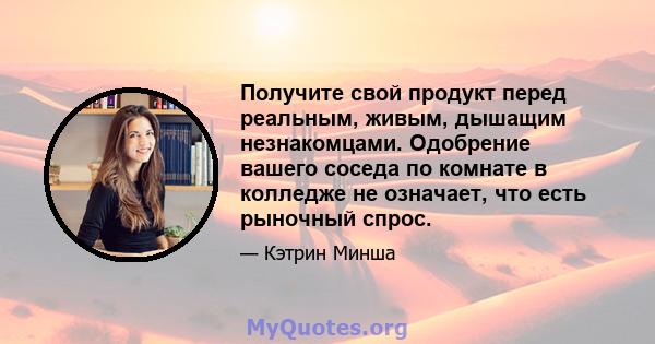 Получите свой продукт перед реальным, живым, дышащим незнакомцами. Одобрение вашего соседа по комнате в колледже не означает, что есть рыночный спрос.