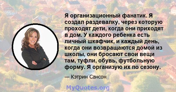 Я организационный фанатик. Я создал раздевалку, через которую проходят дети, когда они приходят в дом. У каждого ребенка есть личный шкафчик, и каждый день, когда они возвращаются домой из школы, они бросают свои вещи