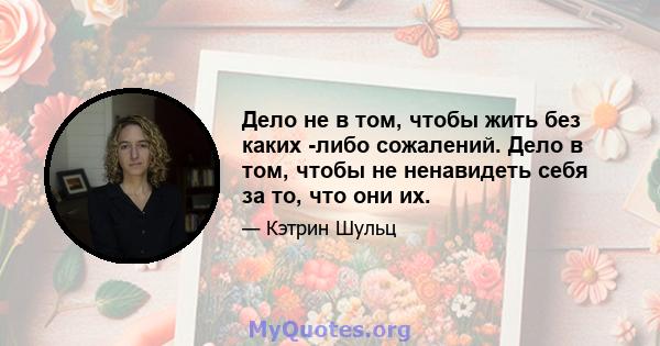 Дело не в том, чтобы жить без каких -либо сожалений. Дело в том, чтобы не ненавидеть себя за то, что они их.