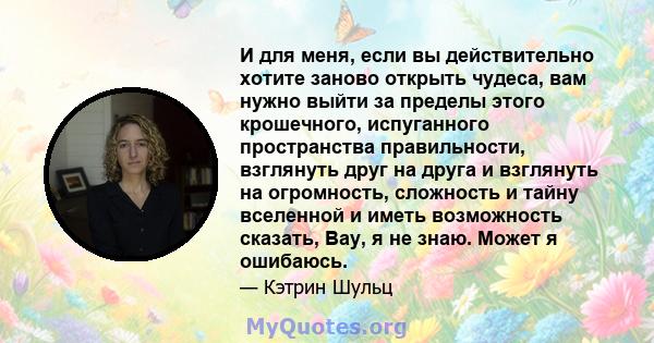 И для меня, если вы действительно хотите заново открыть чудеса, вам нужно выйти за пределы этого крошечного, испуганного пространства правильности, взглянуть друг на друга и взглянуть на огромность, сложность и тайну