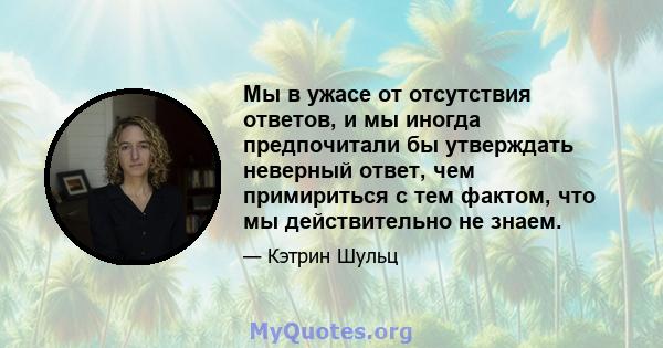 Мы в ужасе от отсутствия ответов, и мы иногда предпочитали бы утверждать неверный ответ, чем примириться с тем фактом, что мы действительно не знаем.