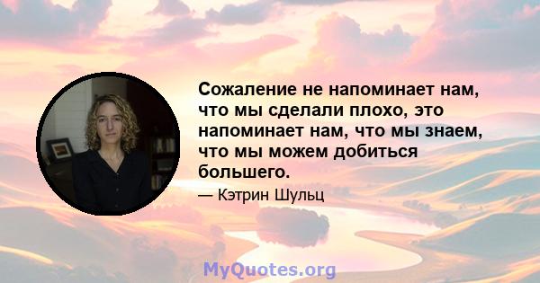 Сожаление не напоминает нам, что мы сделали плохо, это напоминает нам, что мы знаем, что мы можем добиться большего.