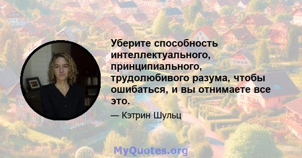 Уберите способность интеллектуального, принципиального, трудолюбивого разума, чтобы ошибаться, и вы отнимаете все это.