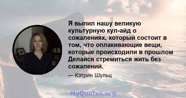 Я выпил нашу великую культурную кул-айд о сожалениях, который состоит в том, что оплакивающие вещи, которые происходили в прошлом Делайся стремиться жить без сожалений.