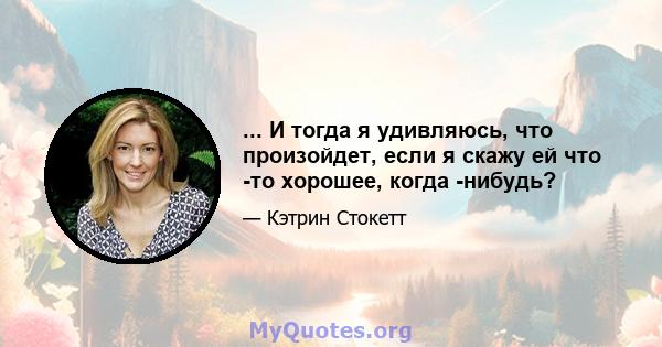 ... И тогда я удивляюсь, что произойдет, если я скажу ей что -то хорошее, когда -нибудь?